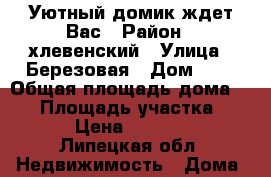 Уютный домик ждет Вас › Район ­ хлевенский › Улица ­ Березовая › Дом ­ 5 › Общая площадь дома ­ 50 › Площадь участка ­ 2 000 › Цена ­ 1 300 000 - Липецкая обл. Недвижимость » Дома, коттеджи, дачи продажа   . Липецкая обл.